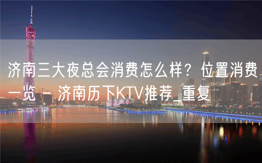 济南三大夜总会消费怎么样？位置消费一览 – 济南历下KTV推荐_重复