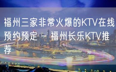 福州三家非常火爆的KTV在线预约预定 – 福州长乐KTV推荐