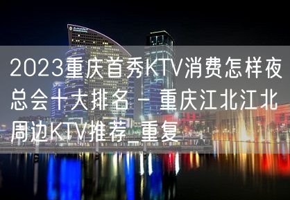 2023重庆首秀KTV消费怎样夜总会十大排名 – 重庆江北江北周边KTV推荐_重复