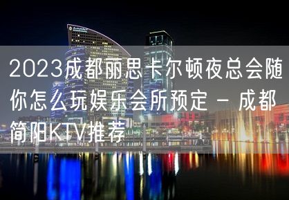 2023成都丽思卡尔顿夜总会随你怎么玩娱乐会所预定 – 成都简阳KTV推荐