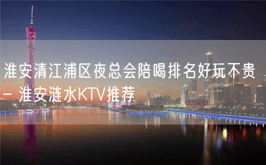 淮安清江浦区夜总会陪喝排名好玩不贵 – 淮安涟水KTV推荐