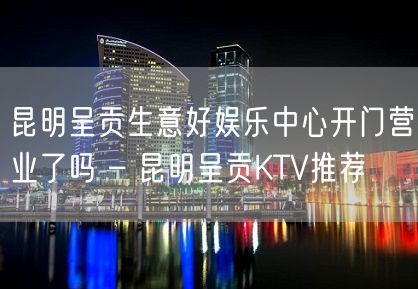 昆明呈贡生意好娱乐中心开门营业了吗 – 昆明呈贡KTV推荐