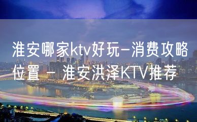 淮安哪家ktv好玩-消费攻略位置 – 淮安洪泽KTV推荐