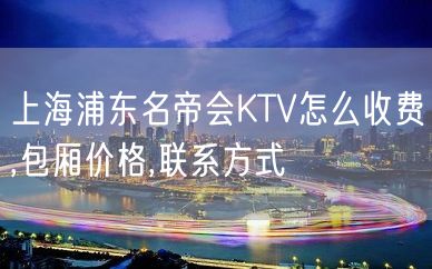 上海浦东名帝会KTV怎么收费,包厢价格,联系方式