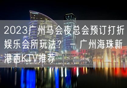 2023广州马会夜总会预订打折娱乐会所玩法？ – 广州海珠新港西KTV推荐