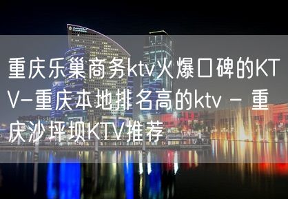 重庆乐巢商务ktv火爆口碑的KTV-重庆本地排名高的ktv – 重庆沙坪坝KTV推荐