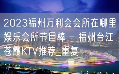 2023福州万利会会所在哪里娱乐会所节目棒 – 福州台江苍霞KTV推荐_重复