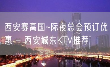 西安赛高国~际夜总会预订优惠 – 西安城东KTV推荐