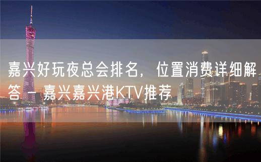 嘉兴好玩夜总会排名，位置消费详细解答 – 嘉兴嘉兴港KTV推荐