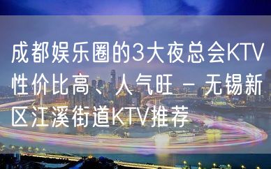 成都娱乐圈的3大夜总会KTV性价比高、人气旺 – 无锡新区江溪街道KTV推荐