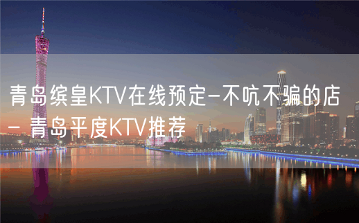 青岛缤皇KTV在线预定-不吭不骗的店 – 青岛平度KTV推荐