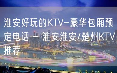 淮安好玩的KTV-豪华包厢预定电话 – 淮安淮安/楚州KTV推荐