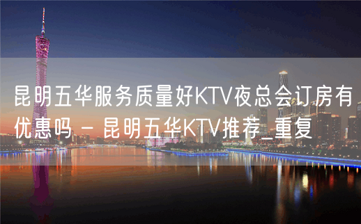 昆明五华服务质量好KTV夜总会订房有优惠吗 – 昆明五华KTV推荐_重复