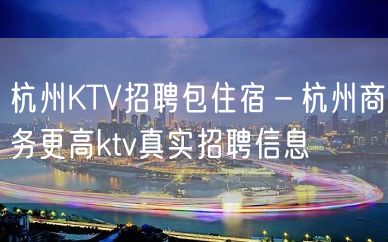 杭州KTV招聘包住宿－杭州商务更高ktv真实招聘信息