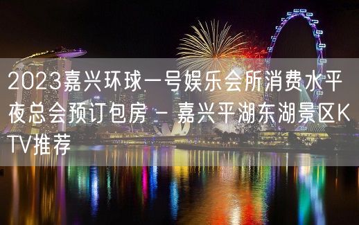 2023嘉兴环球一号娱乐会所消费水平夜总会预订包房 – 嘉兴平湖东湖景区KTV推荐