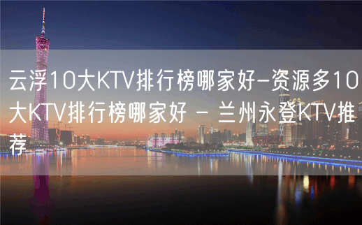 云浮10大KTV排行榜哪家好-资源多10大KTV排行榜哪家好 – 兰州永登KTV推荐