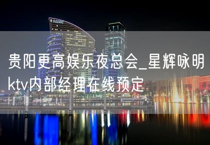 贵阳更高娱乐夜总会_星辉咏明ktv内部经理在线预定