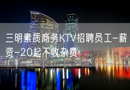 三明素质商务KTV招聘员工-薪资-20起不收杂费