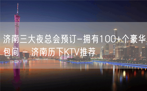 济南三大夜总会预订-拥有100+个豪华包间 – 济南历下KTV推荐