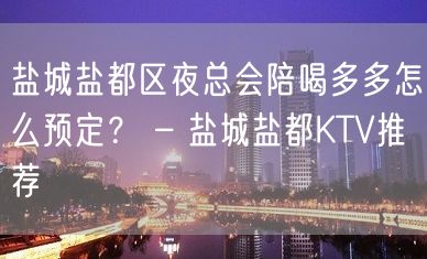 盐城盐都区夜总会陪喝多多怎么预定？ – 盐城盐都KTV推荐