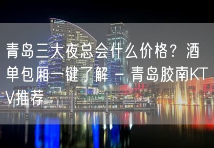 青岛三大夜总会什么价格？酒单包厢一键了解 – 青岛胶南KTV推荐