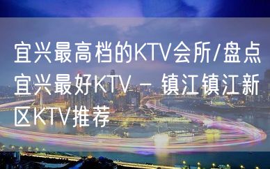 宜兴最高档的KTV会所/盘点宜兴最好KTV – 镇江镇江新区KTV推荐