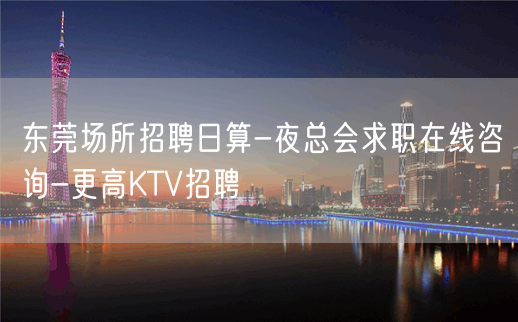 东莞场所招聘日算-夜总会求职在线咨询-更高KTV招聘