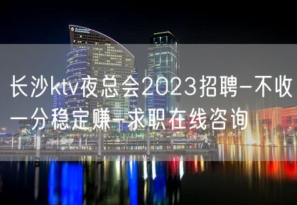 长沙ktv夜总会2023招聘-不收一分稳定赚-求职在线咨询