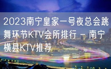 2023南宁皇家一号夜总会跳舞环节KTV会所排行 – 南宁横县KTV推荐