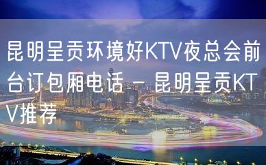 昆明呈贡环境好KTV夜总会前台订包厢电话 – 昆明呈贡KTV推荐