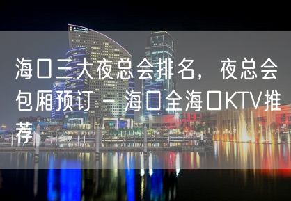 海口三大夜总会排名，夜总会包厢预订 – 海口全海口KTV推荐