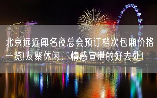 北京远近闻名夜总会预订档次包厢价格一览!友聚休闲，情感宣泄的好去处！