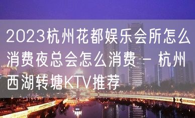 2023杭州花都娱乐会所怎么消费夜总会怎么消费 – 杭州西湖转塘KTV推荐