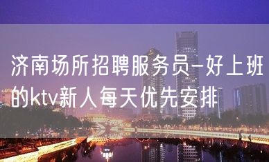 济南场所招聘服务员-好上班的ktv新人每天优先安排