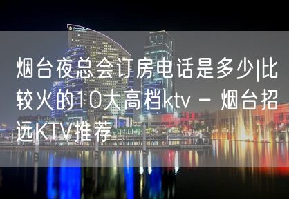 烟台夜总会订房电话是多少|比较火的10大高档ktv – 烟台招远KTV推荐