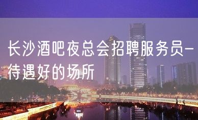 长沙酒吧夜总会招聘服务员-待遇好的场所