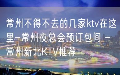 常州不得不去的几家ktv在这里-常州夜总会预订包间 – 常州新北KTV推荐