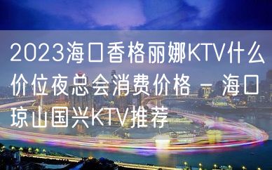 2023海口香格丽娜KTV什么价位夜总会消费价格 – 海口琼山国兴KTV推荐