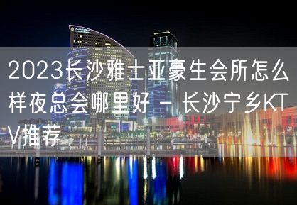 2023长沙雅士亚豪生会所怎么样夜总会哪里好 – 长沙宁乡KTV推荐