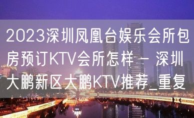 2023深圳凤凰台娱乐会所包房预订KTV会所怎样 – 深圳大鹏新区大鹏KTV推荐_重复