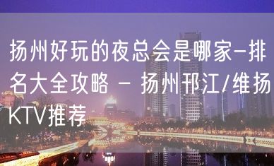 扬州好玩的夜总会是哪家-排名大全攻略 – 扬州邗江/维扬KTV推荐