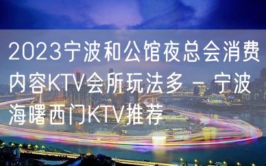 2023宁波和公馆夜总会消费内容KTV会所玩法多 – 宁波海曙西门KTV推荐