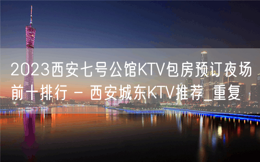 2023西安七号公馆KTV包房预订夜场前十排行 – 西安城东KTV推荐_重复