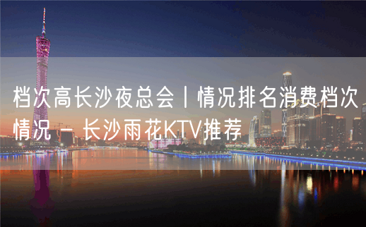 档次高长沙夜总会丨情况排名消费档次情况 – 长沙雨花KTV推荐