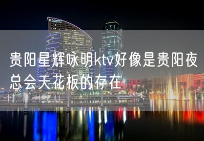 贵阳星辉咏明ktv好像是贵阳夜总会天花板的存在