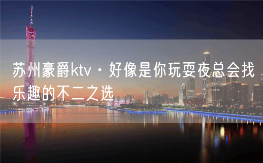 苏州豪爵ktv·好像是你玩耍夜总会找乐趣的不二之选