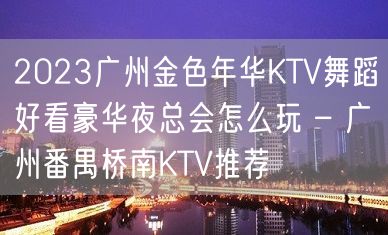 2023广州金色年华KTV舞蹈好看豪华夜总会怎么玩 – 广州番禺桥南KTV推荐