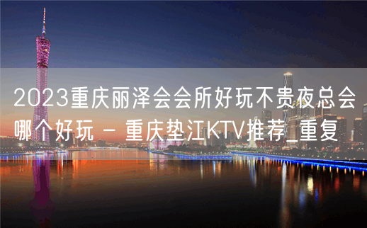 2023重庆丽泽会会所好玩不贵夜总会哪个好玩 – 重庆垫江KTV推荐_重复