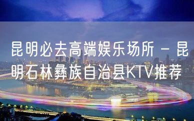 昆明必去高端娱乐场所 – 昆明石林彝族自治县KTV推荐