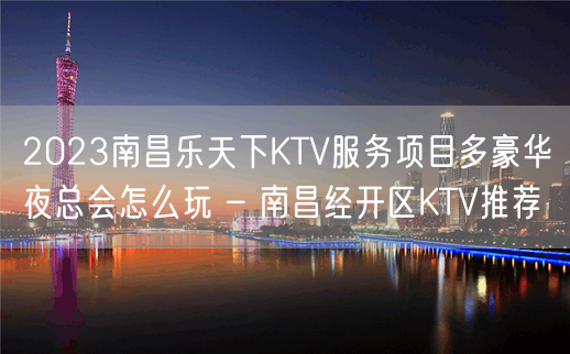 2023南昌乐天下KTV服务项目多豪华夜总会怎么玩 – 南昌经开区KTV推荐